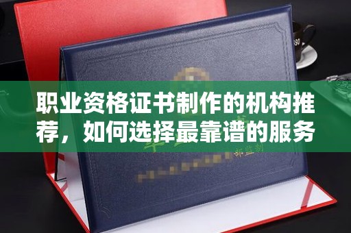 和静职业资格证书制作的机构推荐，如何选择最靠谱的服务商？